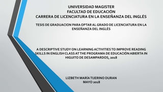 UNIVERSIDAD MAGISTER
FACULTAD DE EDUCACIÓN
CARRERA DE LICENCIATURA EN LA ENSEÑANZA DEL INGLÉS
TESIS DE GRADUACION PARAOPTAR AL GRADO DE LICENCIATURA EN LA
ENSEÑANZA DEL INGLÉS
A DESCRIPTIVE STUDY ON LEARNINGACTIVITIESTO IMPROVE READING
SKILLS IN ENGLISH CLASS ATTHE PROGRAMA DE EDUCACIÓNABIERTA IN
HIGUITO DE DESAMPARDOS, 2018
LIZBETH MARÍATIJERINO DURAN
MAYO 2018
 