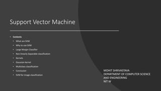 Support Vector Machine
• Contents
• What are SVM
• Why to use SVM
• Large Margin Classifier
• Non linearly Separable classification
• Kernels
• Gaussian kernel
• Multiclass classification
• Conclusion
• SVM for image classification
MOHIT SHRIVASTAVA
DEPARTMENT OF COMPUTER SCIENCE
AND ENGINEERING
NIT W
 