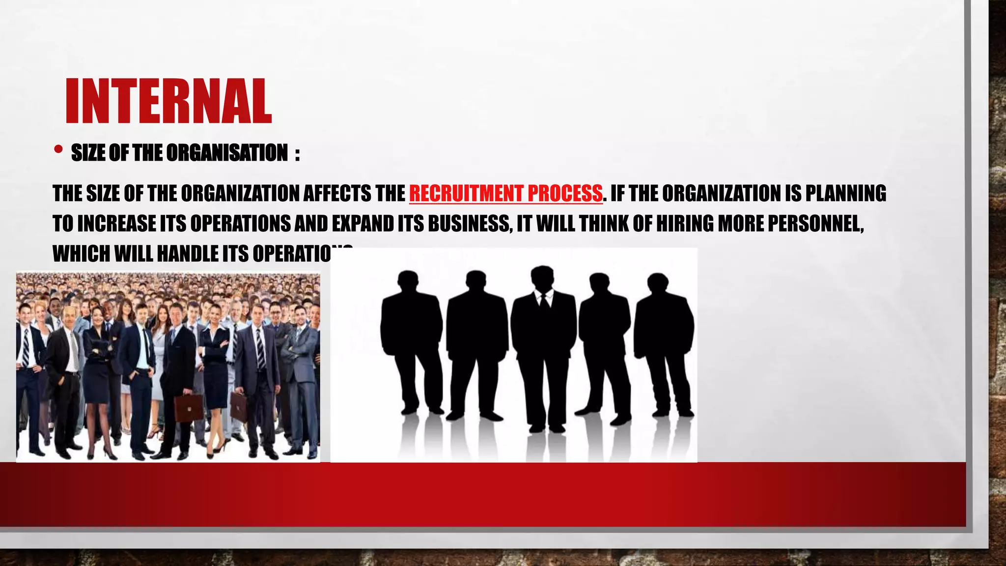 INTERNAL
• SIZE OF THE ORGANISATION :
THE SIZE OF THE ORGANIZATION AFFECTS THE RECRUITMENT PROCESS. IF THE ORGANIZATION IS PLANNING
TO INCREASE ITS OPERATIONS AND EXPAND ITS BUSINESS, IT WILL THINK OF HIRING MORE PERSONNEL,
WHICH WILL HANDLE ITS OPERATIONS.
 