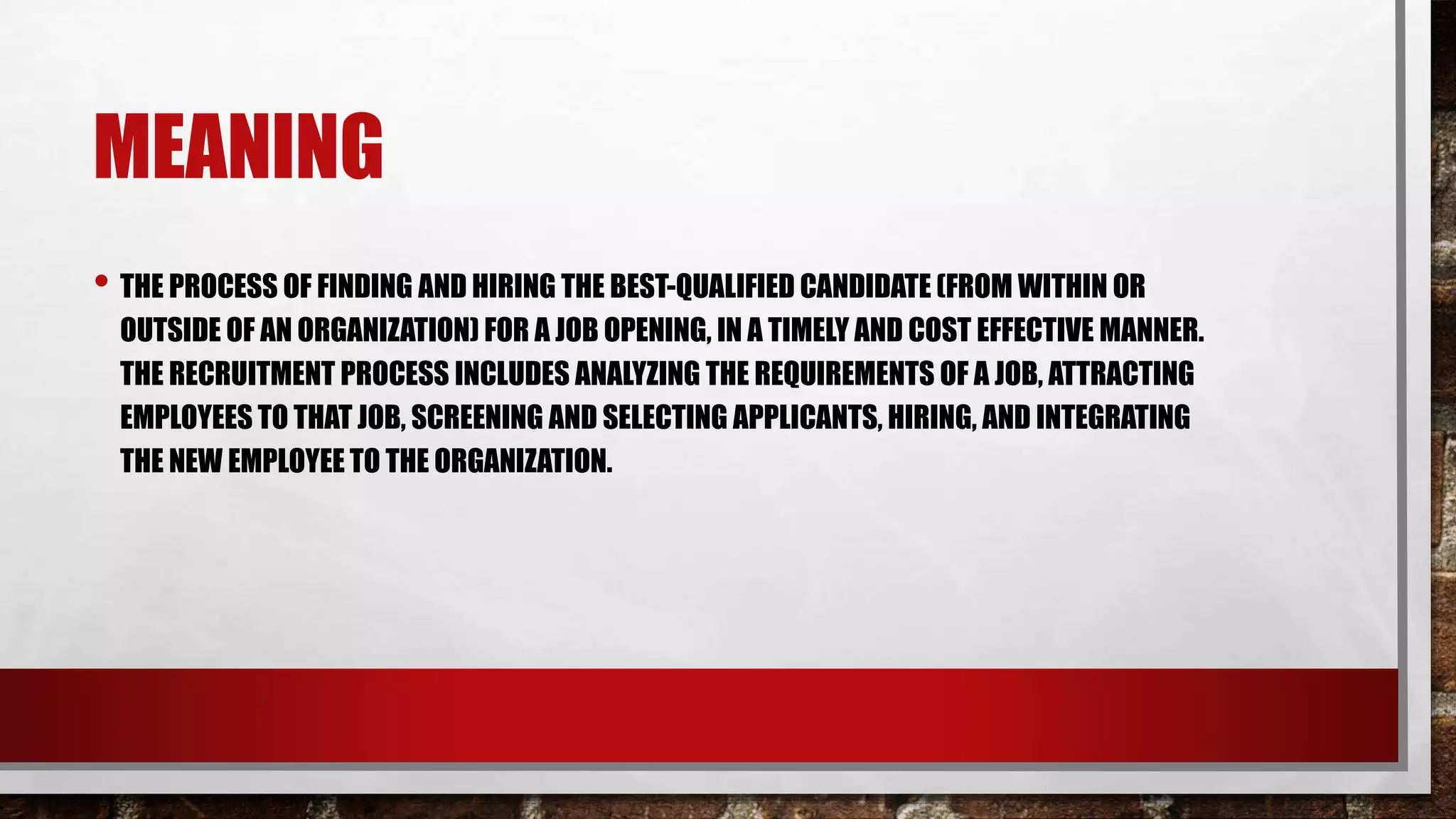 MEANING
• THE PROCESS OF FINDING AND HIRING THE BEST-QUALIFIED CANDIDATE (FROM WITHIN OR
OUTSIDE OF AN ORGANIZATION) FOR A JOB OPENING, IN A TIMELY AND COST EFFECTIVE MANNER.
THE RECRUITMENT PROCESS INCLUDES ANALYZING THE REQUIREMENTS OF A JOB, ATTRACTING
EMPLOYEES TO THAT JOB, SCREENING AND SELECTING APPLICANTS, HIRING, AND INTEGRATING
THE NEW EMPLOYEE TO THE ORGANIZATION.
 