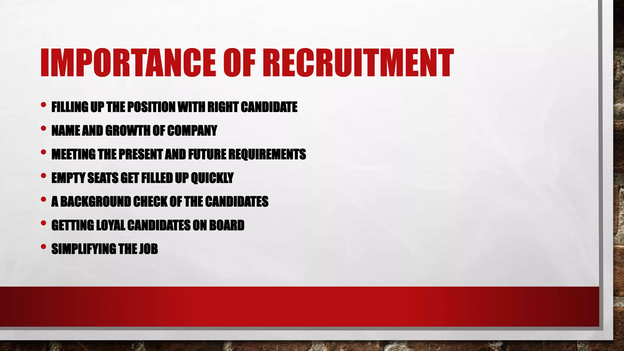 IMPORTANCE OF RECRUITMENT
• FILLING UP THE POSITION WITH RIGHT CANDIDATE
• NAME AND GROWTH OF COMPANY
• MEETING THE PRESENT AND FUTURE REQUIREMENTS
• EMPTY SEATS GET FILLED UP QUICKLY
• A BACKGROUND CHECK OF THE CANDIDATES
• GETTING LOYAL CANDIDATES ON BOARD
• SIMPLIFYING THE JOB
 
