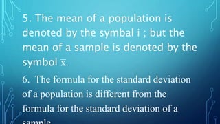 5. The mean of a population is
denoted by the symbal i ; but the
mean of a sample is denoted by the
symbol x̅ .
6. The formula for the standard deviation
of a population is different from the
formula for the standard deviation of a
 