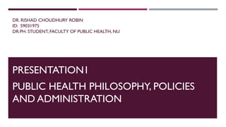 DR. RISHAD CHOUDHURY ROBIN
ID: 59031975
DR.PH. STUDENT, FACULTY OF PUBLIC HEALTH, NU
PRESENTATION1
PUBLIC HEALTH PHILOSOPHY, POLICIES
AND ADMINISTRATION
 