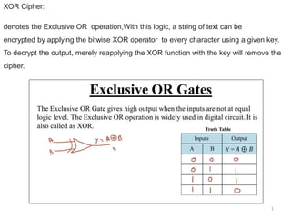 1
XOR Cipher:
denotes the Exclusive OR operation,With this logic, a string of text can be
encrypted by applying the bitwise XOR operator to every character using a given key.
To decrypt the output, merely reapplying the XOR function with the key will remove the
cipher.
 