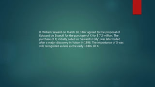 8. William Seward on March 30, 1867 agreed to the proposal of
Edouard de Stoeckl for the purchase of X for $ 7.2 million. The
purchase of X, initially called as ‘Seward’s Folly’, was later hailed
after a major discovery in Yukon in 1896. The importance of X was
still, recognized as late as the early 1940s. ID X.
 