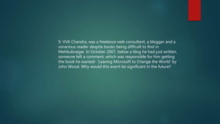 9. VVK Chandra, was a freelance web consultant, a blogger and a
voracious reader despite books being difficult to find in
Mehbubnagar. In October 2007, below a blog he had just written,
someone left a comment, which was responsible for him getting
the book he wanted- ‘Leaving Microsoft to Change the World’ by
John Wood. Why would this event be significant in the future?
 