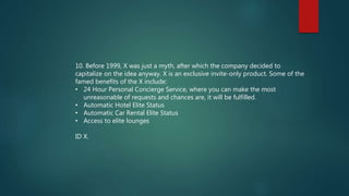 10. Before 1999, X was just a myth, after which the company decided to
capitalize on the idea anyway. X is an exclusive invite-only product. Some of the
famed benefits of the X include:
• 24 Hour Personal Concierge Service, where you can make the most
unreasonable of requests and chances are, it will be fulfilled.
• Automatic Hotel Elite Status
• Automatic Car Rental Elite Status
• Access to elite lounges
ID X.
 