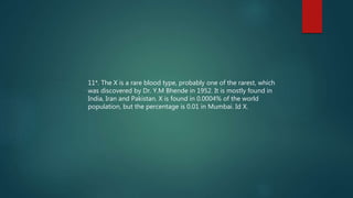 11*. The X is a rare blood type, probably one of the rarest, which
was discovered by Dr. Y.M Bhende in 1952. It is mostly found in
India, Iran and Pakistan. X is found in 0.0004% of the world
population, but the percentage is 0.01 in Mumbai. Id X.
 
