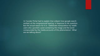 12. Sundar Pichai had to explain Zoe Lofgren how google search
worked, at the congressional hearing, in response to her question.
But the actual reason for it is- ‘Deliberate manipulation by reddit
users who upvoted a post containing the image and the word-
compounded by the media accounts of this phenomenon’. What
are we talking about?
 