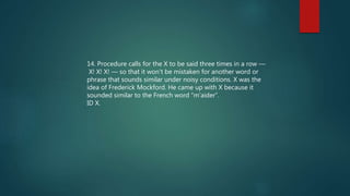 14. Procedure calls for the X to be said three times in a row —
X! X! X! — so that it won't be mistaken for another word or
phrase that sounds similar under noisy conditions. X was the
idea of Frederick Mockford. He came up with X because it
sounded similar to the French word “m’aider”.
ID X.
 