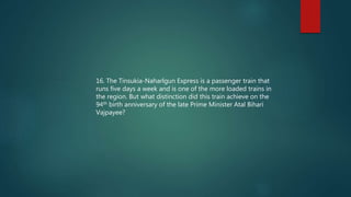 16. The Tinsukia-Naharlgun Express is a passenger train that
runs five days a week and is one of the more loaded trains in
the region. But what distinction did this train achieve on the
94th birth anniversary of the late Prime Minister Atal Bihari
Vajpayee?
 