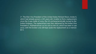 1*. The then Vice President of the United States Richard Nixon, broke X,
which had already grown a 165 years old. Unable to find a replacement,
since the X was made of ivory, the US uncharacteristically turned to the
Indian Embassy. The replacement was then delivered by the Indian Vice
President S. Radhakrishnan on his visit to the US, which has been in use
since, with the broken one still kept aside the replacement as a memoir.
ID X.
 