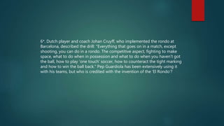 6*. Dutch player and coach Johan Cruyff, who implemented the rondo at
Barcelona, described the drill: "Everything that goes on in a match, except
shooting, you can do in a rondo. The competitive aspect, fighting to make
space, what to do when in possession and what to do when you haven’t got
the ball, how to play ‘one touch’ soccer, how to counteract the tight marking
and how to win the ball back.“ Pep Guardiola has been extensively using it
with his teams, but who is credited with the invention of the ‘El Rondo’?
 