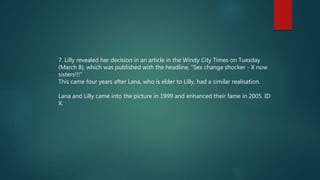 7. Lilly revealed her decision in an article in the Windy City Times on Tuesday
(March 8), which was published with the headline, "Sex change shocker - X now
sisters!!!“
This came four years after Lana, who is elder to Lilly, had a similar realisation.
Lana and Lilly came into the picture in 1999 and enhanced their fame in 2005. ID
X.
 