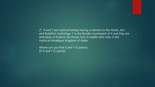 2*. X and Y are mythical beings having a mention in the Hindu, Jain
and Buddhist mythology. Y is the female counterpart of X and they are
attendees of Kubera, the Hindu God of wealth who rules in the
mythical Himalayan kingdom of Alaka.
Where can you find X and Y (5 points).
ID X and Y (5 points).
 
