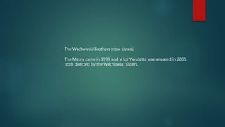 The Wachowski Brothers (now sisters)
The Matrix came in 1999 and V for Vendetta was released in 2005,
both directed by the Wachowski sisters.
 