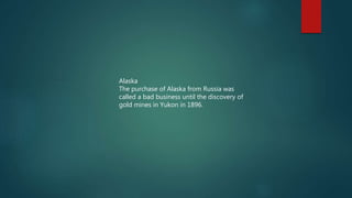 Alaska
The purchase of Alaska from Russia was
called a bad business until the discovery of
gold mines in Yukon in 1896.
 