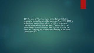 13*. The logo of X has had many forms. Before 1928, the
image of a female Roman soldier was used. From 1976-1980, a
stylized text was used as the logo. In 1992, a new matte
painting was made by artist Michael J. Deas, of the model
Jenny Joseph. The painting was then digitized to make the
logo. This company is a division of a subsidiary of the Sony
Corporation. ID X.
 