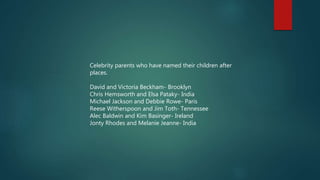 Celebrity parents who have named their children after
places.
David and Victoria Beckham- Brooklyn
Chris Hemsworth and Elsa Pataky- India
Michael Jackson and Debbie Rowe- Paris
Reese Witherspoon and Jim Toth- Tennessee
Alec Baldwin and Kim Basinger- Ireland
Jonty Rhodes and Melanie Jeanne- India
 