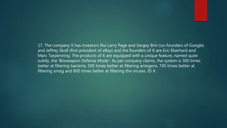 17. The company X has investors like Larry Page and Sergey Brin (co-founders of Google)
and Jeffrey Skoll (first president of eBay) and the founders of X are Eric Eberhard and
Marc Tarpenning. The products of X are equipped with a unique feature, named quite
subtly, the ‘Bioweapon Defense Mode’. As per company claims, the system is 300 times
better at filtering bacteria, 500 times better at filtering antegens, 700 times better at
filtering smog and 800 times better at filtering the viruses. ID X.
 