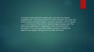 3. October 2018 marked the eighth year since the X Foundation
established the Y Educational Centre in Andhra Pradesh. Every year, the
centre imparts training in English, computer operations, and, of course,
_____ to hundreds of children from disadvantaged backgrounds. The
centre was established in collaboration with the Vicente Ferrer
Foundation. The centre has been highly successful in fulfilling its
objective and speaks volumes of X’s humility. Id X and Y.
 