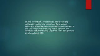 18. The contents of X were selected after a year long
deliberation and include pieces from Bach, Mozart,
Beethoven, Stravinsky and the brainwaves of Ann Druyan. X
also contains pictures depicting human behavior and
landmarks in human history. Clips from some epic speeches
are also included. ID X.
 