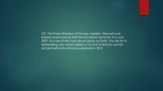 19*. The Prime Ministers of Norway, Sweden, Denmark and
Iceland ceremoniously laid the foundation stone for X in June
2007. It is one of the most secure places on Earth. The site for X,
Spitsenberg, was chosen based on its lack of tectonic activity
and permafrost to enhance preservation. ID X.
 