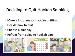 Deciding to Quit Hookah Smoking
• Make a list of reasons you’re quitting.
• Decide how to quit
• Choose a quit day
• Refrain from going to hookah bars
 