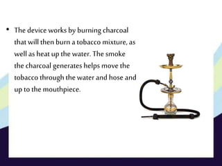 • The device works by burning charcoal
thatwill thenburn a tobacco mixture, as
wellas heatup the water. The smoke
the charcoal generates helps move the
tobacco through thewater and hose and
up to themouthpiece.
 