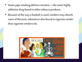 • Water pipe smokingdelivers nicotine—thesame highly
addictive drug found in other tobacco products.
• Because of theway a hookahis used, smokers may absorb
more of thetoxic substances also foundin cigarette smoke
thancigarettesmokers do.
 