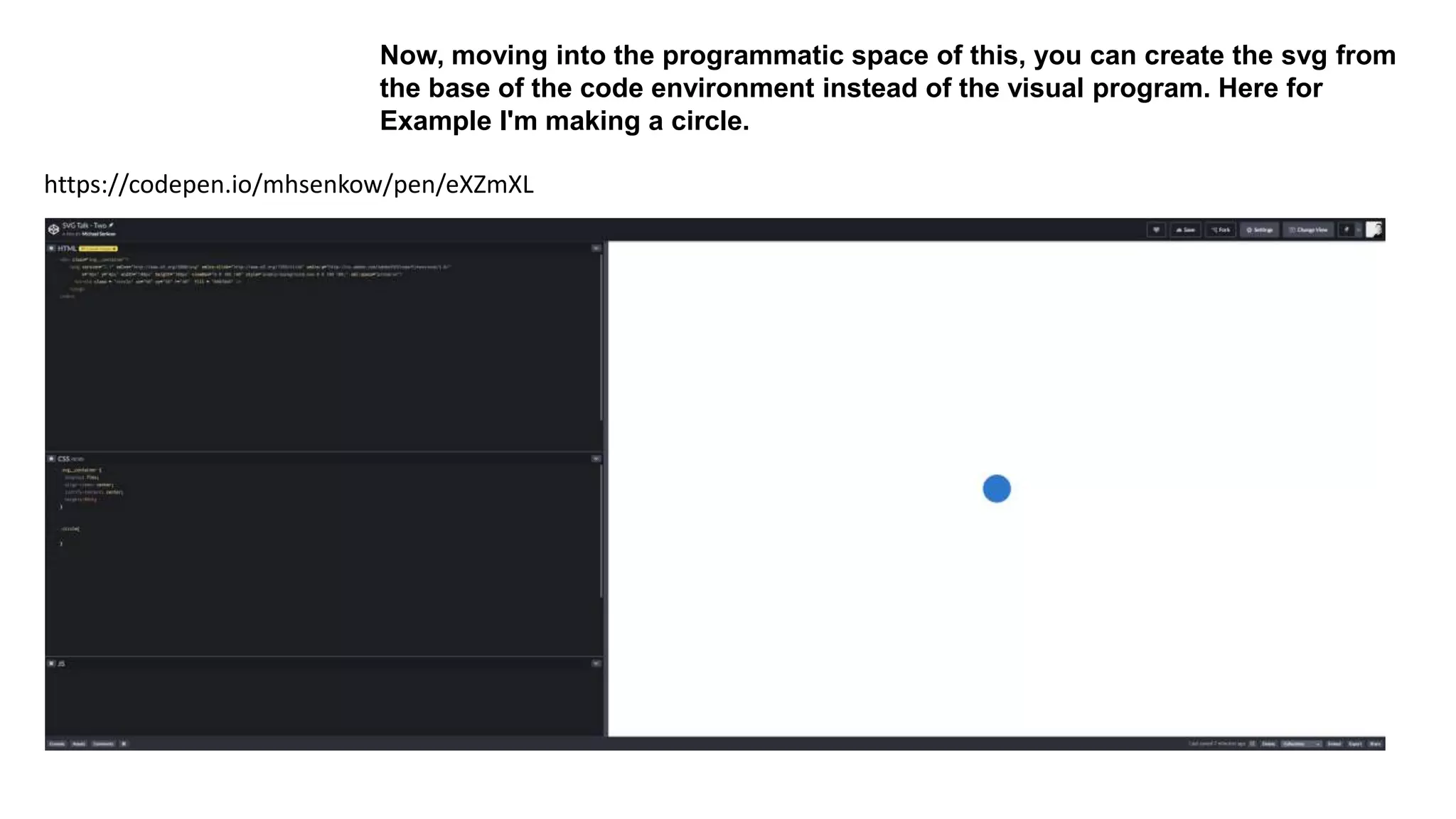 https://codepen.io/mhsenkow/pen/eXZmXL
Now, moving into the programmatic space of this, you can create the svg from
the base of the code environment instead of the visual program. Here for
Example I'm making a circle.
 