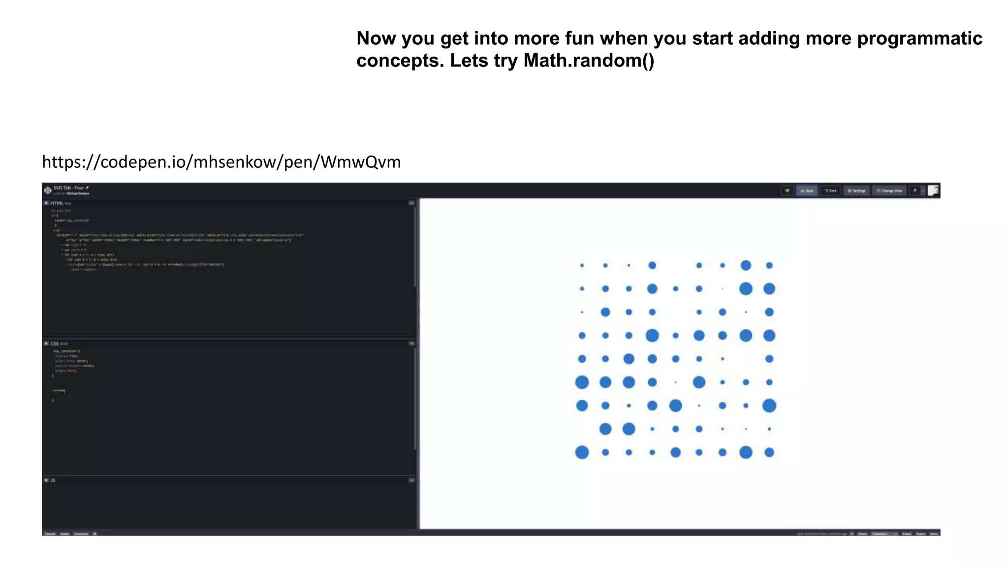 Now you get into more fun when you start adding more programmatic
concepts. Lets try Math.random()
https://codepen.io/mhsenkow/pen/WmwQvm
 