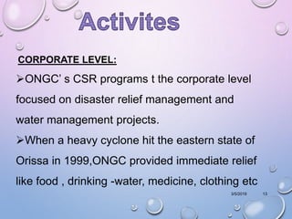 3/5/2019 13
CORPORATE LEVEL:
ONGC’ s CSR programs t the corporate level
focused on disaster relief management and
water management projects.
When a heavy cyclone hit the eastern state of
Orissa in 1999,ONGC provided immediate relief
like food , drinking -water, medicine, clothing etc
 