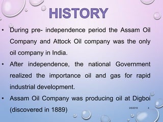 3/5/2019 4
• During pre- independence period the Assam Oil
Company and Attock Oil company was the only
oil company in India.
• After independence, the national Government
realized the importance oil and gas for rapid
industrial development.
• Assam Oil Company was producing oil at Digboi
(discovered in 1889)
 