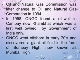 3/5/2019 5
• Oil and Natural Gas Commission was
later change to Oil and Natural Gas
Corporation in 1994.
• In 1958, ONGC found a oil-well in
Cambay now Khambhat which was a
first well owned by Government of
India only.
• ONGC went offshore in early 70's and
discovered a giant oil field in the form
of Bombay High, now known as
Mumbai High
 