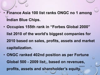 3/5/2019 7
• Finance Asia 100 list ranks ONGC no 1 among
Indian Blue Chips.
• Occupies 155th rank in “Forbes Global 2000”
list 2010 of the world’s biggest companies for
2010 based on sales, profits, assets and market
capitalization.
• ONGC ranked 402nd position as per Fortune
Global 500 - 2009 list;, based on revenues,
profits, assets and shareholder’s equity.
 