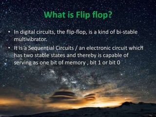 What is Flip flop?
• In digital circuits, the flip-flop, is a kind of bi-stable
multivibrator.
• It is a Sequential Circuits / an electronic circuit which
has two stable states and thereby is capable of
serving as one bit of memory , bit 1 or bit 0
 
