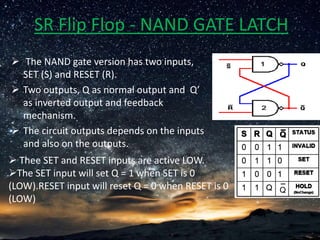 SR Flip Flop - NAND GATE LATCH
 The NAND gate version has two inputs,
SET (S) and RESET (R).
 Two outputs, Q as normal output and Q’
as inverted output and feedback
mechanism.
 The circuit outputs depends on the inputs
and also on the outputs.
 Thee SET and RESET inputs are active LOW.
The SET input will set Q = 1 when SET is 0
(LOW).RESET input will reset Q = 0 when RESET is 0
(LOW)
 