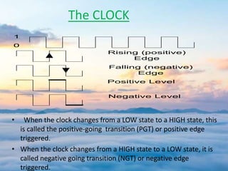 The CLOCK
• When the clock changes from a LOW state to a HIGH state, this
is called the positive-going transition (PGT) or positive edge
triggered.
• When the clock changes from a HIGH state to a LOW state, it is
called negative going transition (NGT) or negative edge
triggered.
0
1
Rising (positive)
Edge
Falling (negative)
Edge
Positive Level
Negative Level
 