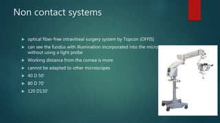 Non contact systems
 optical fiber-free intravitreal surgery system by Topcon (OFFIS)
 can see the fundus with illumination incorporated into the microscope
without using a light probe
 Working distance from the cornea is more
 cannot be adapted to other microscopes
 40 D 50’
 80 D 70’
 120 D130’
 
