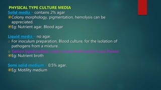 PHYSICAL TYPE CULTURE MEDIA
Solid media – contains 2% agar
Colony morphology, pigmentation, hemolysis can be
appreciated.
Eg: Nutrient agar, Blood agar
Liquid media – no agar.
o For inoculum preparation, Blood culture, for the isolation of
pathogens from a mixture.
o Earliest liquid medium: urine or meat broth used by Louis Pasteur
Eg: Nutrient broth
Semi solid medium – 0.5% agar.
Eg: Motility medium
 