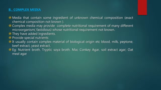 B.. COMPLEX MEDIA
 Media that contain some ingredient of unknown chemical composition (exact
chemical composition not known ).
 Complex media may provide complete nutritional requirement of many different
microorganism( fastidious) whose nutritional requirement not known.
 They have added ingredients.
 Provide special nutrients
 It usually contain complex material of biological origin etc blood, milk, peptone,
beef extract, yeast extract.
 Eg; Nutrient broth, Tryptic soya broth, Mac Conkey Agar, soil extract agar, Oat
meal agar
 