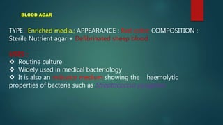 TYPE : Enriched media.; APPEARANCE : Red color; COMPOSITION :
Sterile Nutrient agar + Defibrinated sheep blood
USES :
 Routine culture
 Widely used in medical bacteriology
 It is also an indicator medium showing the haemolytic
properties of bacteria such as Streptococcus pyogenes.
BLOOD AGAR
 