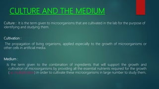 CULTURE AND THE MEDIUM
Culture : It is the term given to microorganisms that are cultivated in the lab for the purpose of
identifying and studying them.
Cultivation :
The propagation of living organisms, applied especially to the growth of microorganisms or
other cells in artificial media.
Medium :
Is the term given to the combination of ingredients that will support the growth and
cultivation of microorganisms by providing all the essential nutrients required for the growth
(i.e. multiplication) in order to cultivate these microorganisms in large number to study them.
 