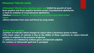 Potassium Tellurite media
Potassium Tellurite act as selective agent and Inhibit the growth of most
Gram positive and Gram negative bacteria except Corynebacteria diphtheriae
 Used for isolation of Corynebacteria diphtheriae
Reduce Potassium Tellurite to tellurium and produce gray black colour
colony
Direct detection from nose and throat by using swabe
Wilson-Blair medium
contain an indicator which changes its colour when a bacterium grows in them.
The black colour of colonies is due to the ability of these organisms to reduce bismuth
sulphite to sulphide in the presence of glucose
 coliforms are inhibited by brilliant green and bismuth sullphite
For isolation of Salmonella typhi and S. paratyphi
– S. typhi forms black colonie
 