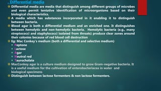 . Differential media
 Differential media are media that distinguish among different groups of microbes
and even permit tentative identification of microorganisms based on their
biological characteristics.
 A media which has substances incorporated in it enabling it to distinguish
between bacteria.
 Blood agar is both a differential medium and an enriched one. It distinguishes
between hemolytic and non-hemolytic bacteria. Hemolytic bacteria (e.g., many
streptococci and staphylococci isolated from throats) produce clear zones around
their colonies because of red blood cell destruction
 Eg: Mac Conkey’s medium (both a differential and selective medium)
 Peptone
 Lactose
 Agar
 Neutral red
 Taurocholate
 MacConkey agar is a culture medium designed to grow Gram-negative bacteria. It
is a useful medium for the cultivation of enterobacteriacea in water and
biological specimens.
 Distinguish between lactose fermenters & non lactose fermenters.
 