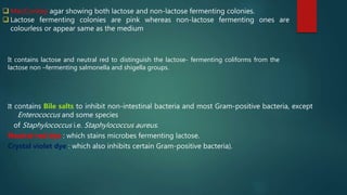  MacConkey agar showing both lactose and non-lactose fermenting colonies.
 Lactose fermenting colonies are pink whereas non-lactose fermenting ones are
colourless or appear same as the medium
It contains lactose and neutral red to distinguish the lactose- fermenting coliforms from the
lactose non –fermenting salmonella and shigella groups.
It contains Bile salts to inhibit non-intestinal bacteria and most Gram-positive bacteria, except
Enterococcus and some species
of Staphylococcus i.e. Staphylococcus aureus.
Neutral red dye : which stains microbes fermenting lactose.
Crystal violet dye : which also inhibits certain Gram-positive bacteria).
 