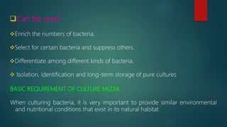 Can be used
Enrich the numbers of bacteria.
Select for certain bacteria and suppress others.
Differentiate among different kinds of bacteria.
 Isolation, identification and long-term storage of pure cultures
BASIC REQUIREMENT OF CULTURE MEDIA
When culturing bacteria, it is very important to provide similar environmental
and nutritional conditions that exist in its natural habitat.
 