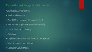 Preparation and storage of culture media
Wash hands & wear gloves
• Sterilize all equipments
• Pour D/W in glassware (required amount)
• Add powder ingredients (required amount)
• Heat to dissolve completely
• Autoclave
• Dispense the medium into tubes ,bottles &plates
• Store at required temperature
• Sterilizing Culture Media
 