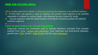 NEED FOR CULTURE MEDIA
 It is usually essential to obtain a culture by growing the organism in an artificial medium.
 If more than one species or type of organism are present each requires to be carefully
separated or isolated on culture media and obtained as pure culture for study .
 Several organism need the determination of Antibiotic sensitivity pattern for optimal
antibiotic selection
 Medium → Nutrients → support growth
TYPES OF INFECTIONS THAT CAN BE DIAGNOSED
Diagnostic cultures are commonly used to identify infectious microbes from samples
isolated from urine ( urinary tract infections), stool (diarrheal and food-borne diseases),
genital tract ( STD), throat ( strep throat), and skin (skin infections).
 